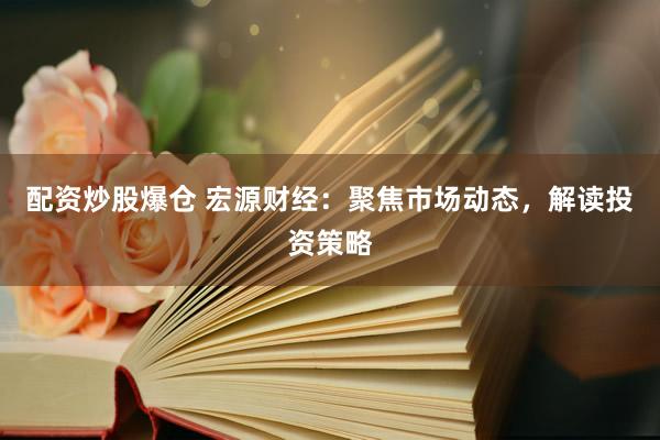 配资炒股爆仓 宏源财经：聚焦市场动态，解读投资策略