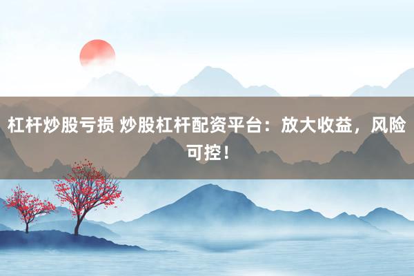 杠杆炒股亏损 炒股杠杆配资平台：放大收益，风险可控！