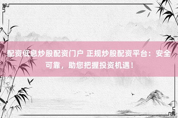 配资低息炒股配资门户 正规炒股配资平台：安全可靠，助您把握投资机遇！