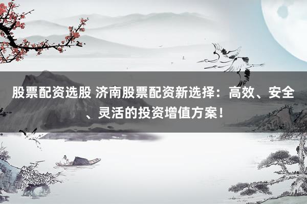 股票配资选股 济南股票配资新选择：高效、安全、灵活的投资增值方案！