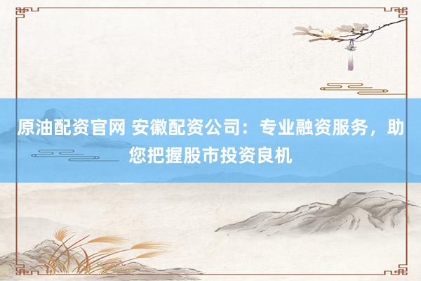原油配资官网 安徽配资公司：专业融资服务，助您把握股市投资良机