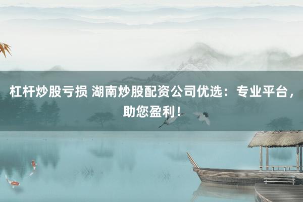 杠杆炒股亏损 湖南炒股配资公司优选：专业平台，助您盈利！