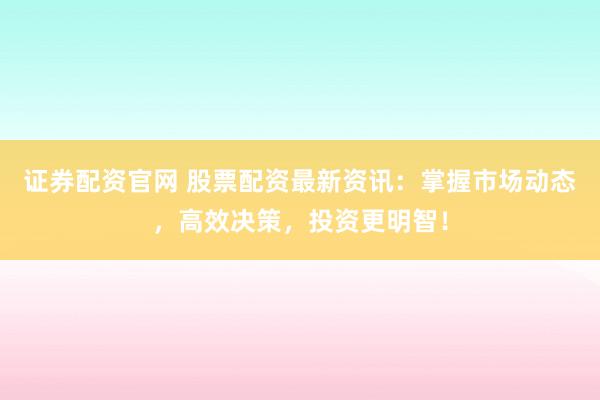 证券配资官网 股票配资最新资讯：掌握市场动态，高效决策，投资更明智！