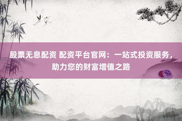 股票无息配资 配资平台官网：一站式投资服务，助力您的财富增值之路
