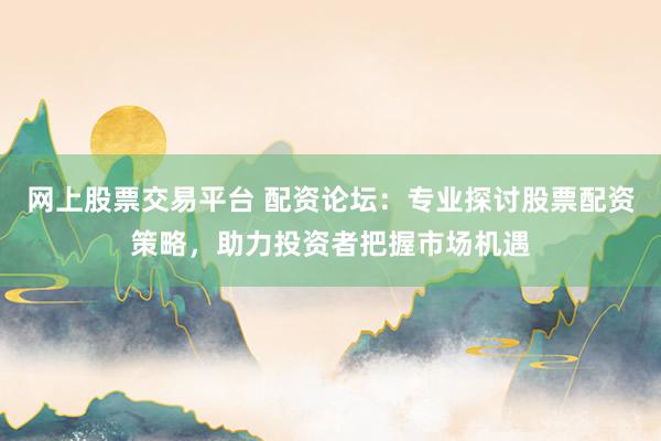 网上股票交易平台 配资论坛：专业探讨股票配资策略，助力投资者把握市场机遇