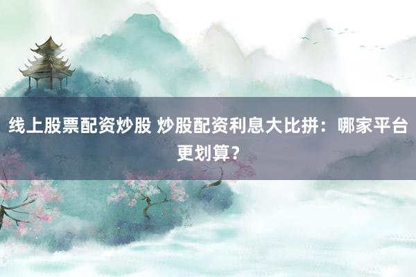 线上股票配资炒股 炒股配资利息大比拼：哪家平台更划算？