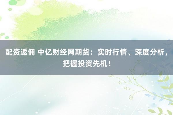 配资返佣 中亿财经网期货：实时行情、深度分析，把握投资先机！
