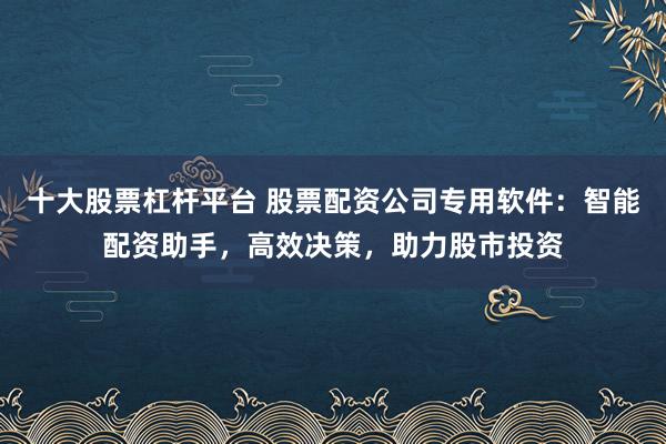 十大股票杠杆平台 股票配资公司专用软件：智能配资助手，高效决策，助力股市投资