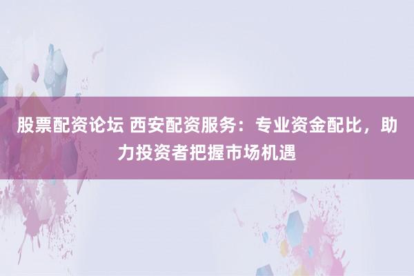 股票配资论坛 西安配资服务：专业资金配比，助力投资者把握市场机遇