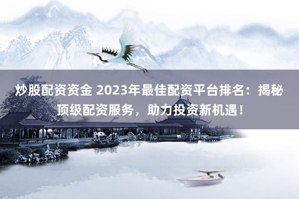 炒股配资资金 2023年最佳配资平台排名：揭秘顶级配资服务，助力投资新机遇！