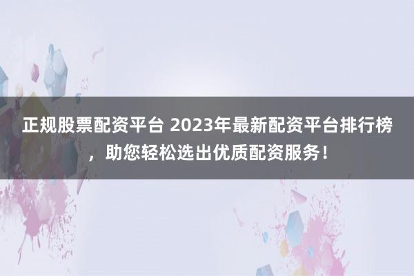 正规股票配资平台 2023年最新配资平台排行榜，助您轻松选出优质配资服务！