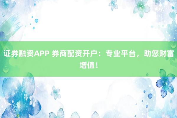 证券融资APP 券商配资开户：专业平台，助您财富增值！