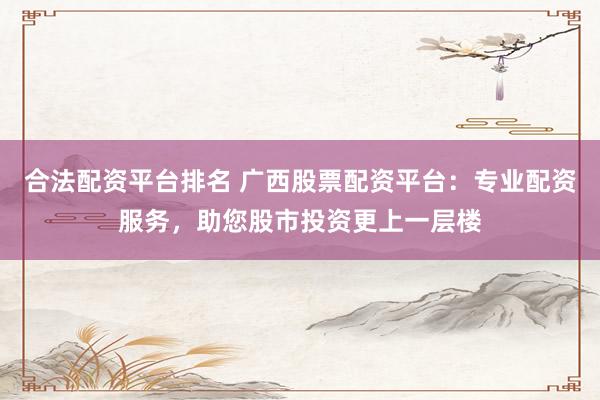 合法配资平台排名 广西股票配资平台：专业配资服务，助您股市投资更上一层楼