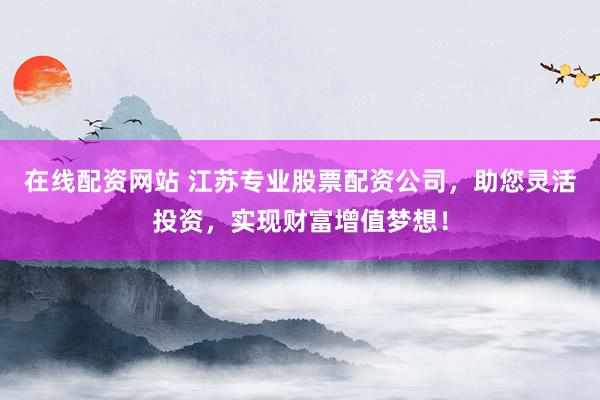 在线配资网站 江苏专业股票配资公司，助您灵活投资，实现财富增值梦想！