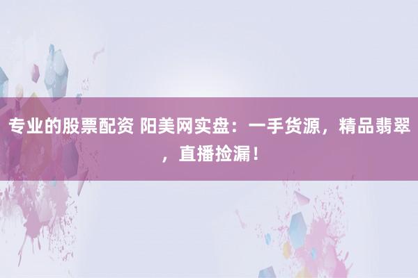 专业的股票配资 阳美网实盘：一手货源，精品翡翠，直播捡漏！