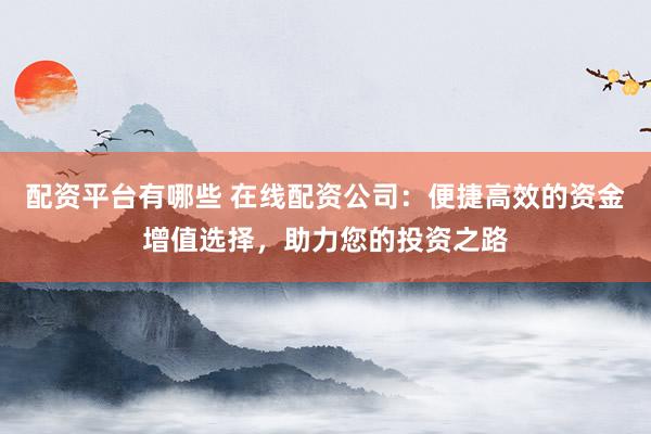配资平台有哪些 在线配资公司：便捷高效的资金增值选择，助力您的投资之路