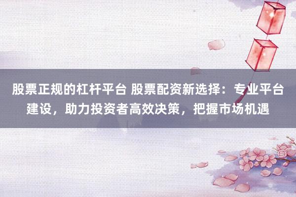 股票正规的杠杆平台 股票配资新选择：专业平台建设，助力投资者高效决策，把握市场机遇