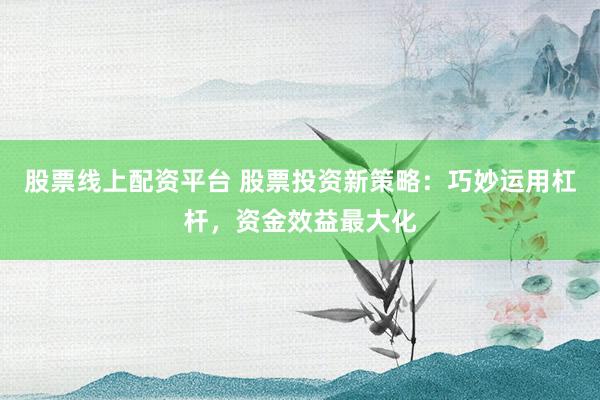 股票线上配资平台 股票投资新策略：巧妙运用杠杆，资金效益最大化