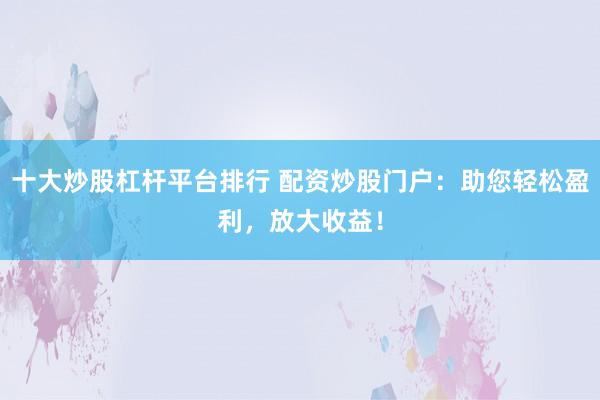 十大炒股杠杆平台排行 配资炒股门户：助您轻松盈利，放大收益！