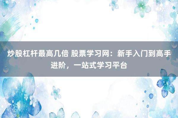 炒股杠杆最高几倍 股票学习网：新手入门到高手进阶，一站式学习平台