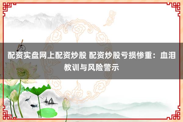 配资实盘网上配资炒股 配资炒股亏损惨重：血泪教训与风险警示