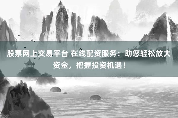 股票网上交易平台 在线配资服务：助您轻松放大资金，把握投资机遇！