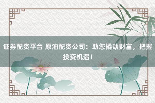 证券配资平台 原油配资公司：助您撬动财富，把握投资机遇！