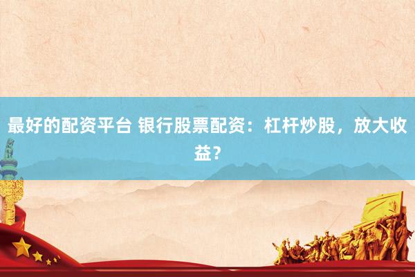 最好的配资平台 银行股票配资：杠杆炒股，放大收益？