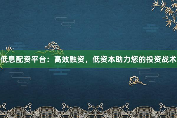 低息配资平台：高效融资，低资本助力您的投资战术