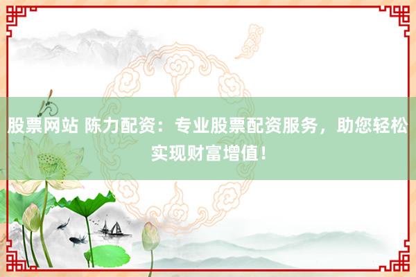 股票网站 陈力配资：专业股票配资服务，助您轻松实现财富增值！