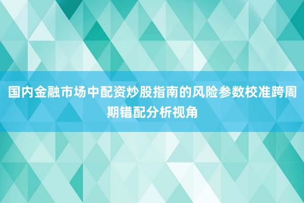 国内金融市场中配资炒股指南的风险参数校准跨周期错配分析视角