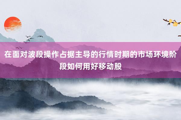 在面对波段操作占据主导的行情时期的市场环境阶段如何用好移动股