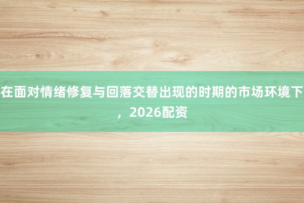 在面对情绪修复与回落交替出现的时期的市场环境下，2026配资