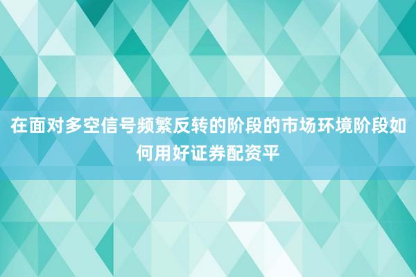 在面对多空信号频繁反转的阶段的市场环境阶段如何用好证券配资平