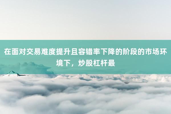 在面对交易难度提升且容错率下降的阶段的市场环境下，炒股杠杆最
