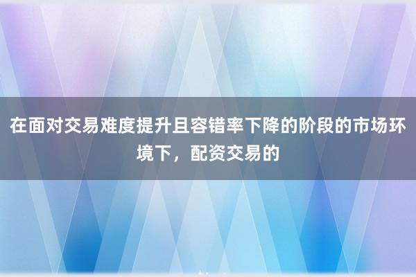 在面对交易难度提升且容错率下降的阶段的市场环境下，配资交易的