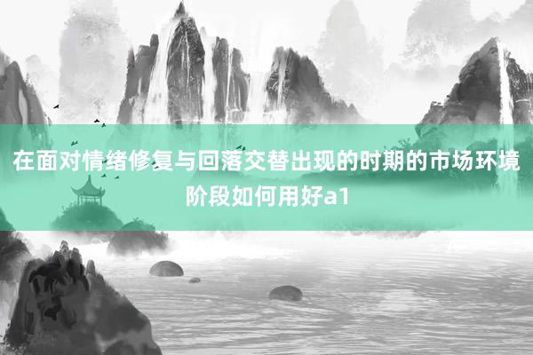 在面对情绪修复与回落交替出现的时期的市场环境阶段如何用好a1