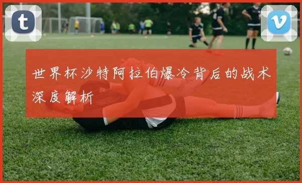 世界杯沙特阿拉伯爆冷背后的战术深度解析