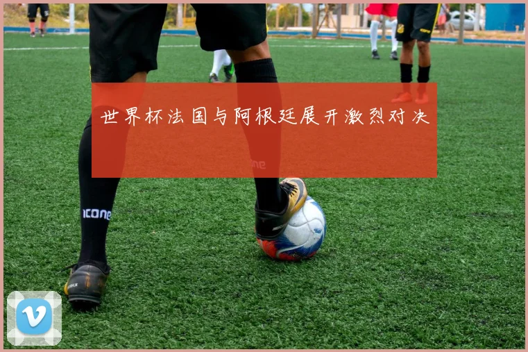 世界杯法国与阿根廷展开激烈对决